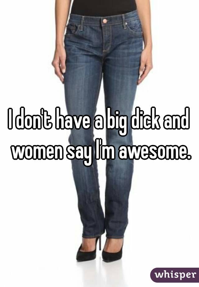 I don't have a big dick and women say I'm awesome.