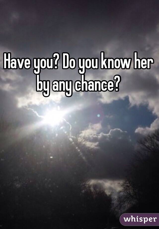 Have you? Do you know her by any chance? 