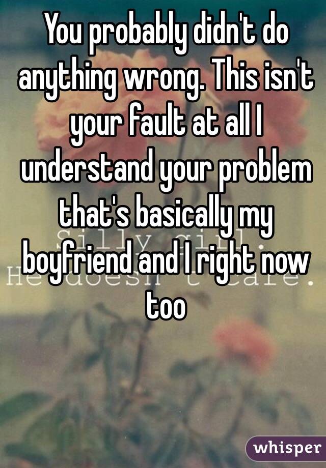You probably didn't do anything wrong. This isn't your fault at all I understand your problem that's basically my boyfriend and I right now too 