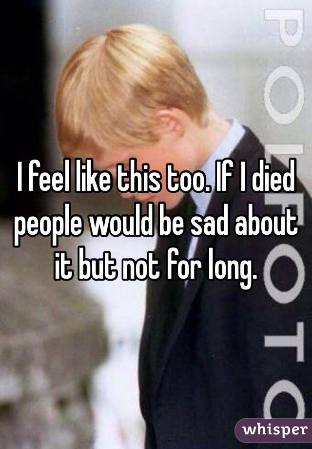 I feel like this too. If I died people would be sad about it but not for long. 