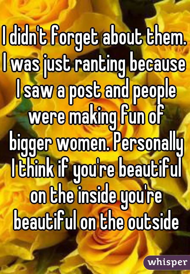 I didn't forget about them.
I was just ranting because I saw a post and people were making fun of bigger women. Personally I think if you're beautiful on the inside you're beautiful on the outside