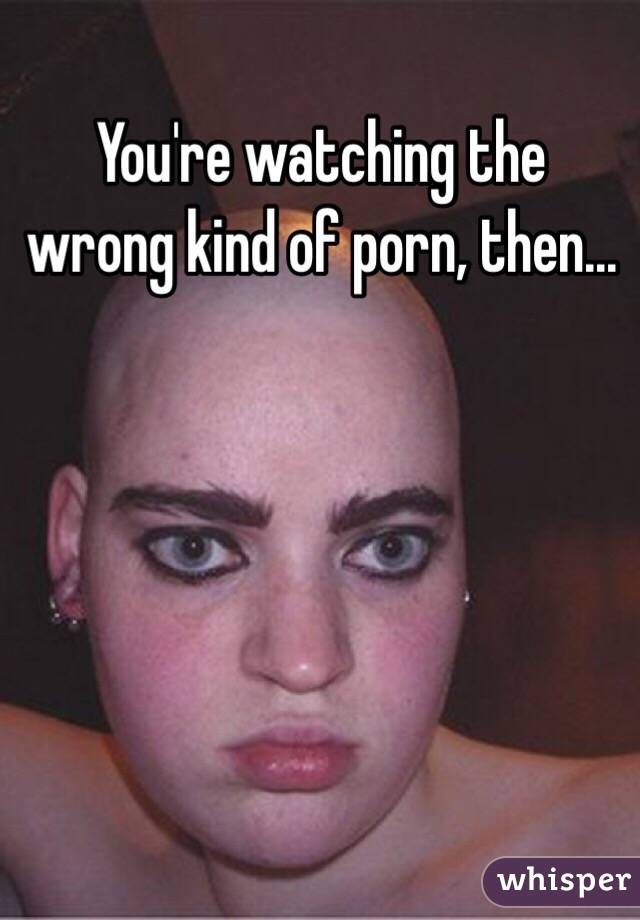 You're watching the wrong kind of porn, then...