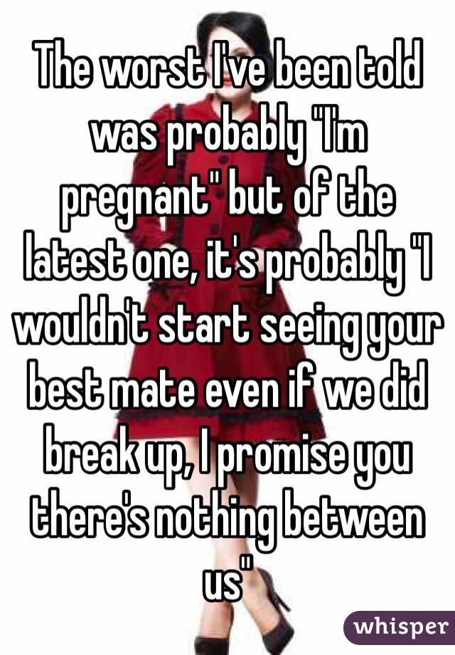 The worst I've been told was probably "I'm pregnant" but of the latest one, it's probably "I wouldn't start seeing your best mate even if we did break up, I promise you there's nothing between us"