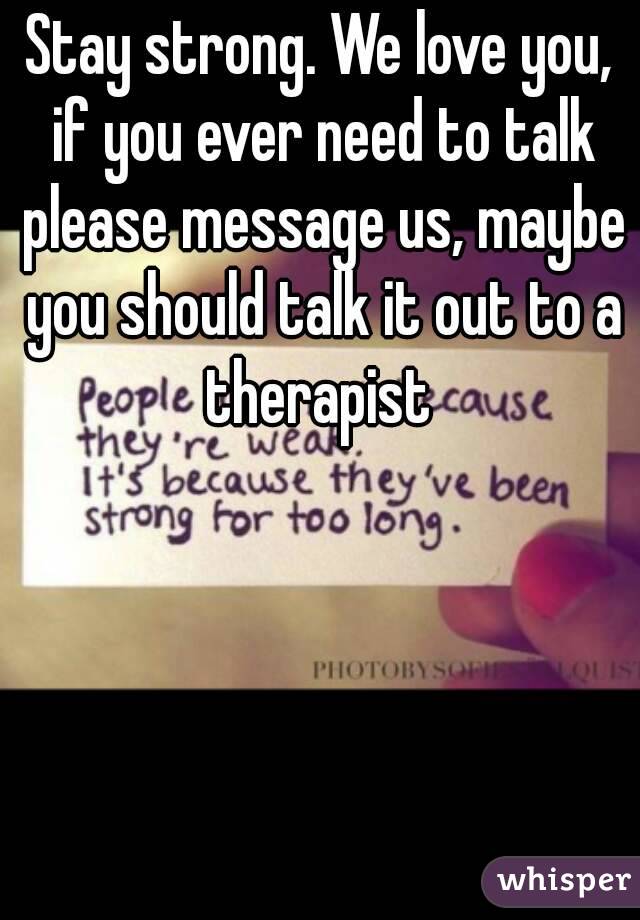 Stay strong. We love you, if you ever need to talk please message us, maybe you should talk it out to a therapist 
