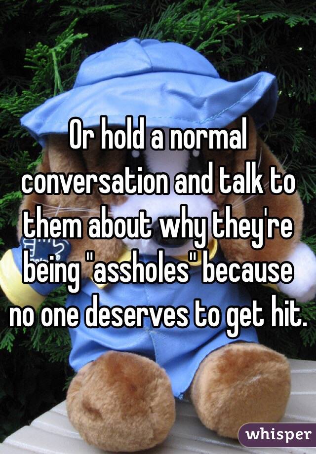 Or hold a normal conversation and talk to them about why they're being "assholes" because no one deserves to get hit.