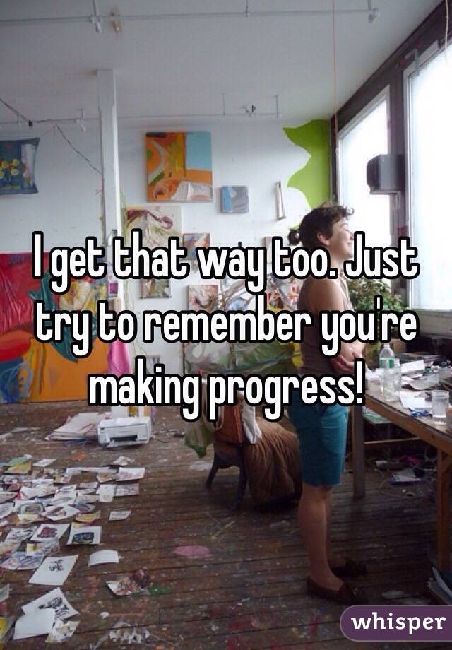 I get that way too. Just try to remember you're making progress!