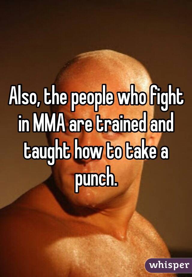 Also, the people who fight in MMA are trained and taught how to take a punch.
