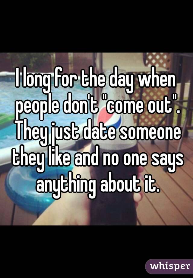 I long for the day when people don't "come out". They just date someone they like and no one says anything about it.