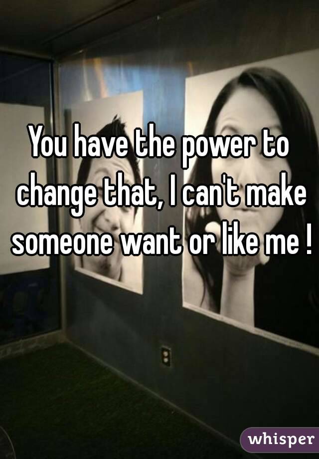 You have the power to change that, I can't make someone want or like me ! 