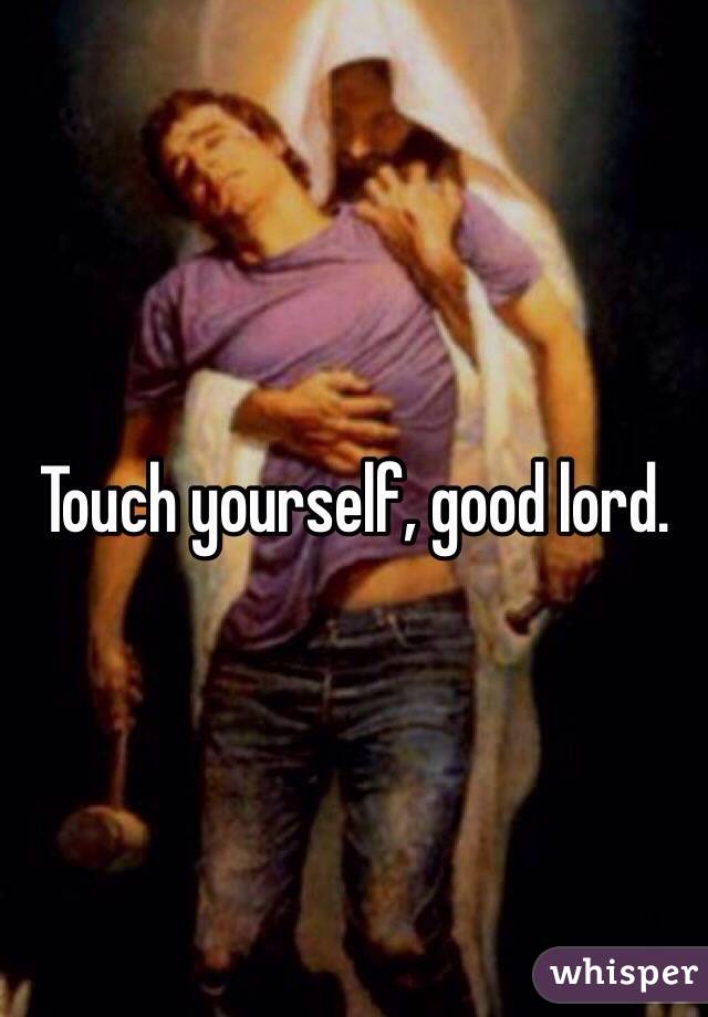 Touch yourself, good lord. 