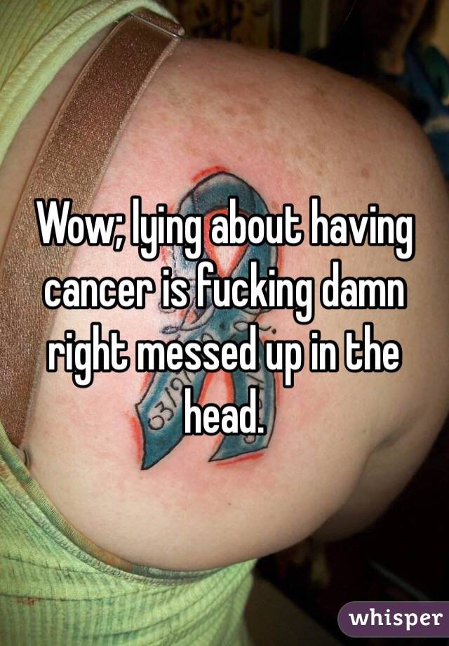 Wow; lying about having cancer is fucking damn right messed up in the head.