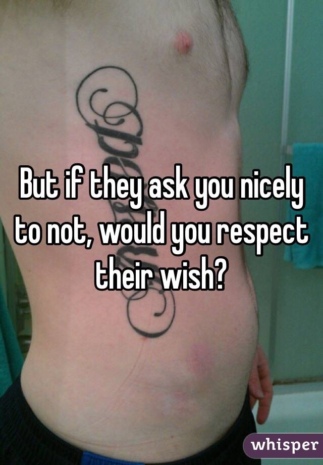 But if they ask you nicely to not, would you respect their wish?