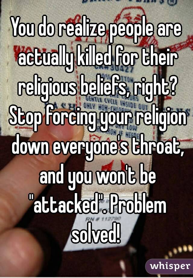 You do realize people are actually killed for their religious beliefs, right? Stop forcing your religion down everyone's throat, and you won't be "attacked". Problem solved! 