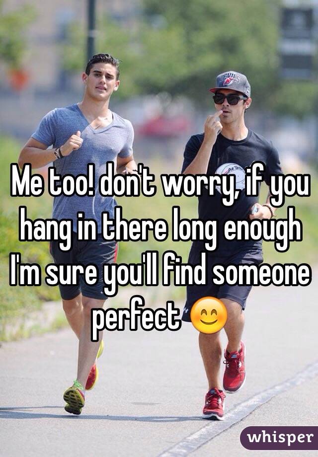 Me too! don't worry, if you hang in there long enough I'm sure you'll find someone perfect 😊