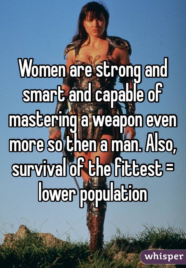 Women are strong and smart and capable of mastering a weapon even more so then a man. Also, survival of the fittest = lower population 