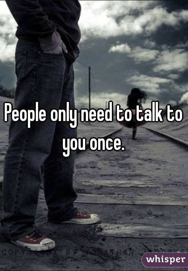 People only need to talk to you once. 