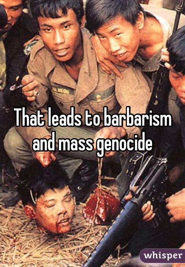 That leads to barbarism and mass genocide 