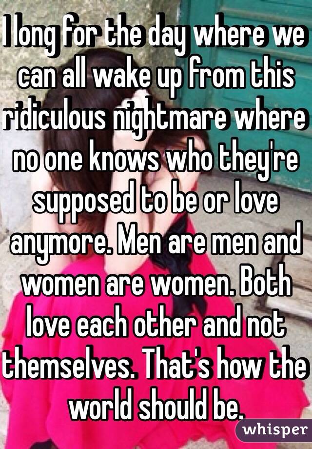 I long for the day where we can all wake up from this ridiculous nightmare where no one knows who they're supposed to be or love anymore. Men are men and women are women. Both love each other and not themselves. That's how the world should be.