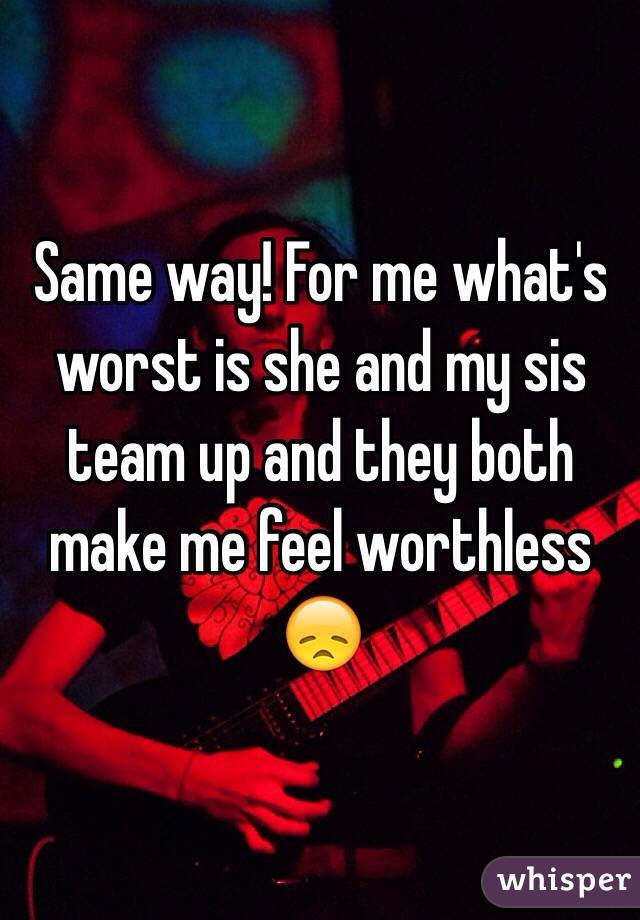 Same way! For me what's worst is she and my sis team up and they both make me feel worthless 😞