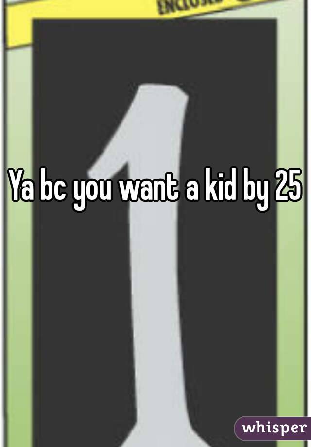 Ya bc you want a kid by 25 