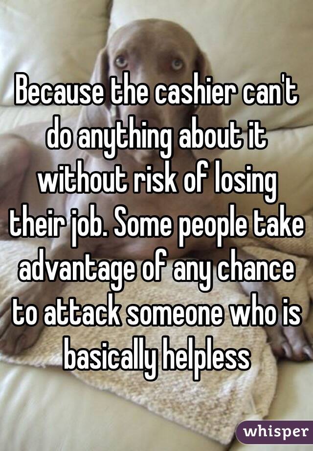 Because the cashier can't do anything about it without risk of losing their job. Some people take advantage of any chance to attack someone who is basically helpless