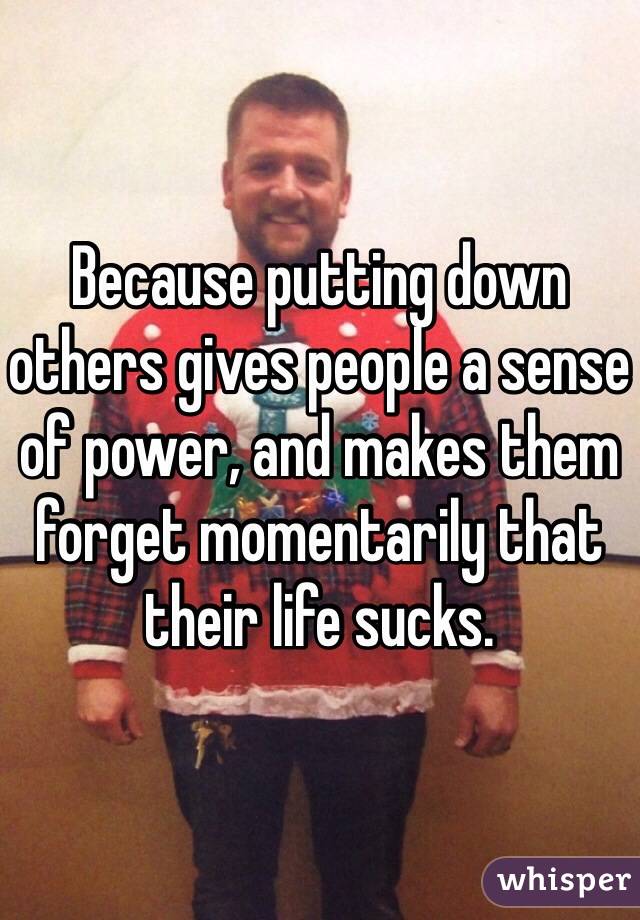 Because putting down others gives people a sense of power, and makes them forget momentarily that their life sucks.
