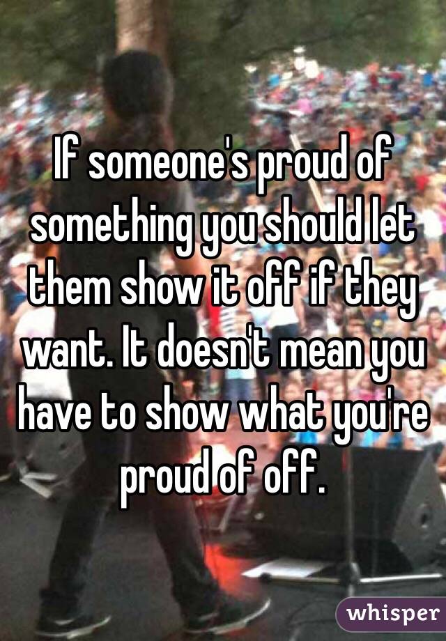 If someone's proud of something you should let them show it off if they want. It doesn't mean you have to show what you're proud of off.