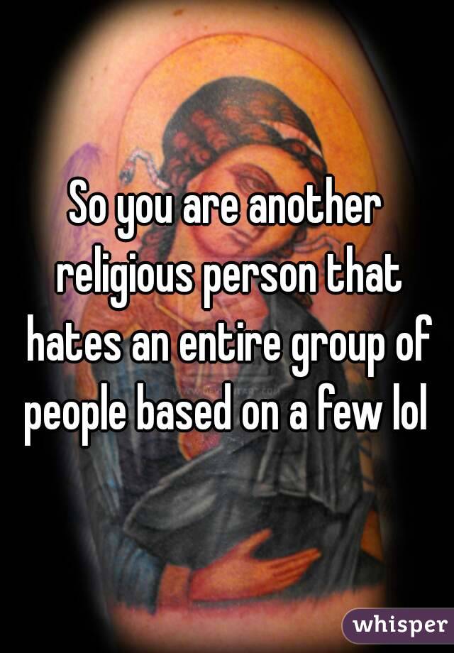 So you are another religious person that hates an entire group of people based on a few lol 