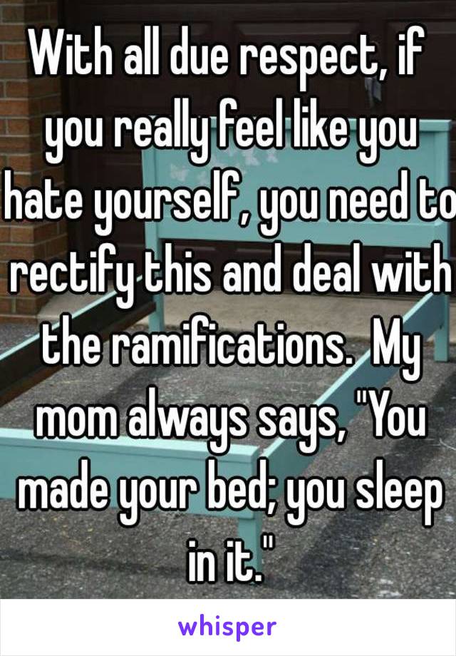 With all due respect, if you really feel like you hate yourself, you need to rectify this and deal with the ramifications.  My mom always says, "You made your bed; you sleep in it."