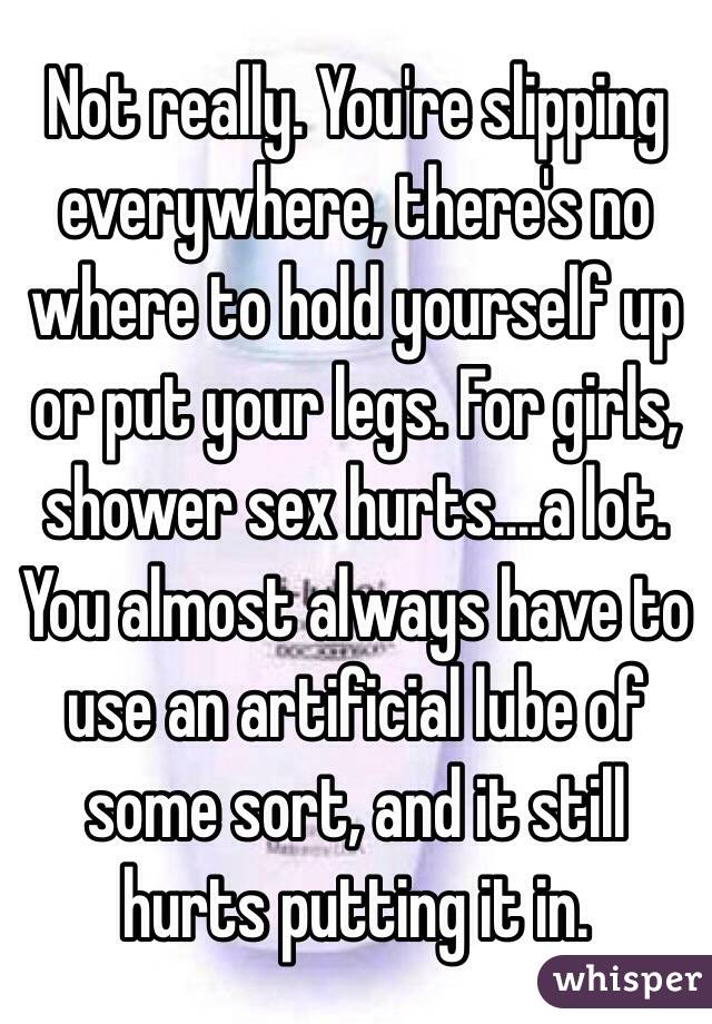 Not really. You're slipping everywhere, there's no where to hold yourself up or put your legs. For girls, shower sex hurts....a lot. You almost always have to use an artificial lube of some sort, and it still hurts putting it in. 