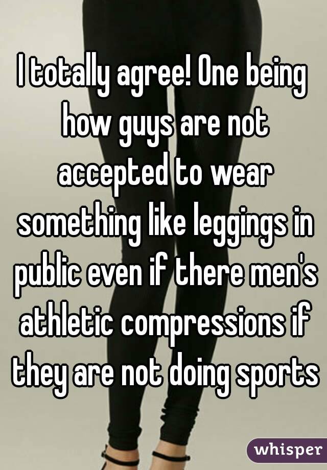 I totally agree! One being how guys are not accepted to wear something like leggings in public even if there men's athletic compressions if they are not doing sports