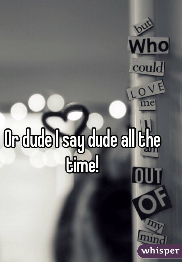 Or dude I say dude all the time!