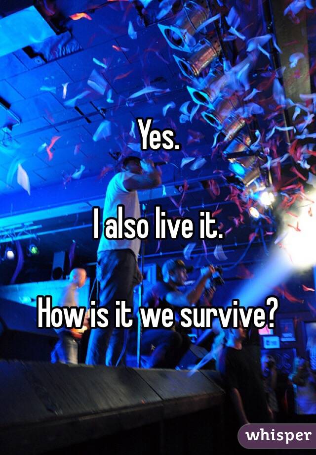 Yes.

I also live it.

How is it we survive?