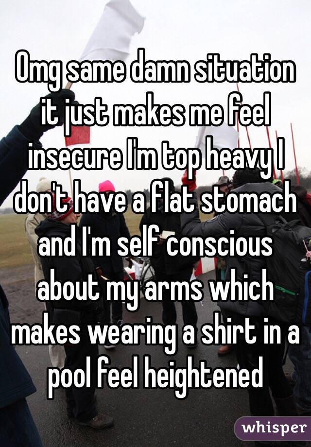 Omg same damn situation it just makes me feel insecure I'm top heavy I don't have a flat stomach and I'm self conscious about my arms which makes wearing a shirt in a pool feel heightened 