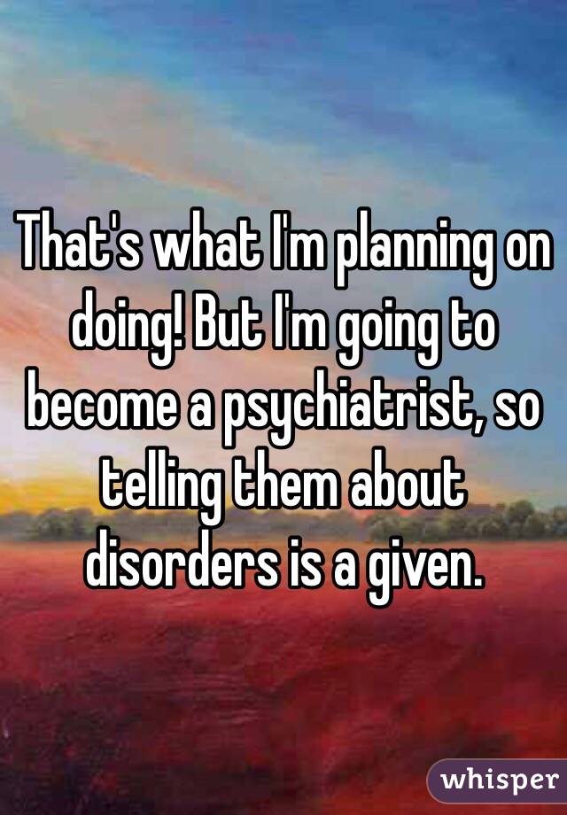 That's what I'm planning on doing! But I'm going to become a psychiatrist, so telling them about disorders is a given. 