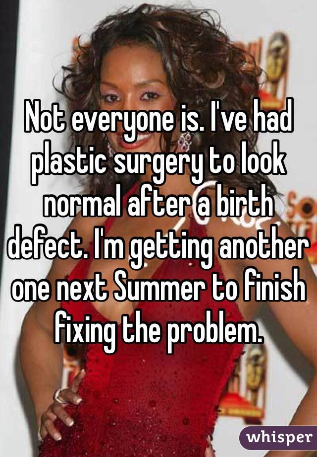 Not everyone is. I've had plastic surgery to look normal after a birth defect. I'm getting another one next Summer to finish fixing the problem.