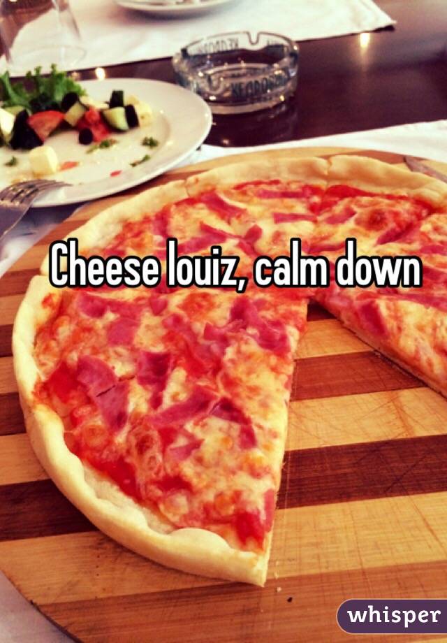 Cheese louiz, calm down