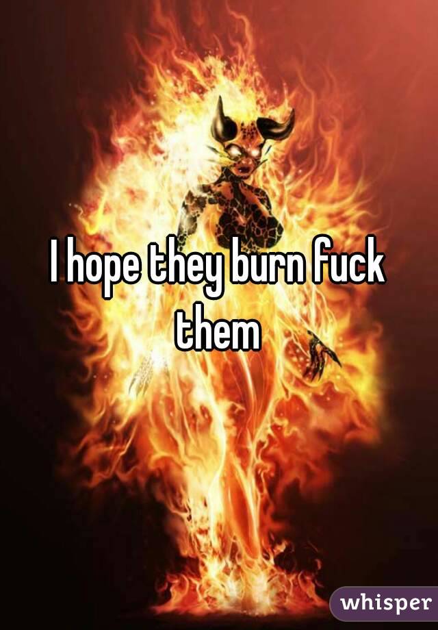 I hope they burn fuck them 