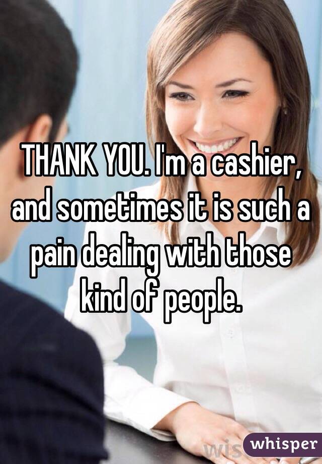 THANK YOU. I'm a cashier, and sometimes it is such a pain dealing with those kind of people. 