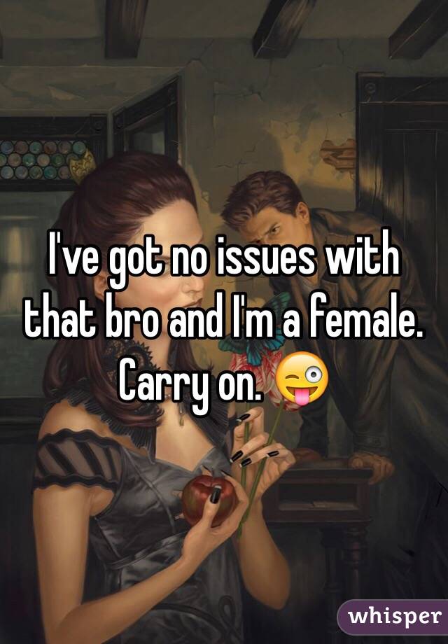 I've got no issues with that bro and I'm a female. Carry on. 😜