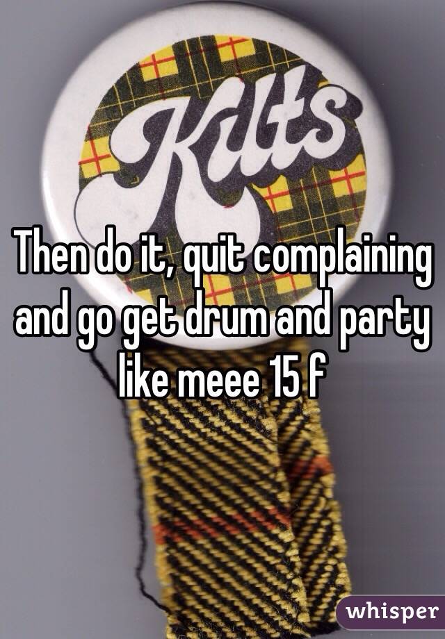 Then do it, quit complaining and go get drum and party like meee 15 f