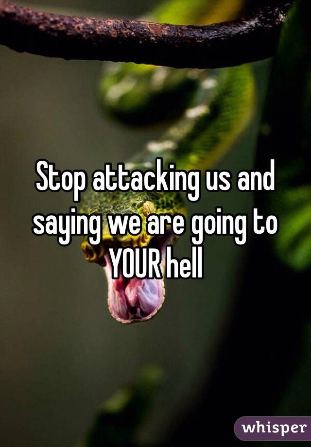 Stop attacking us and saying we are going to YOUR hell