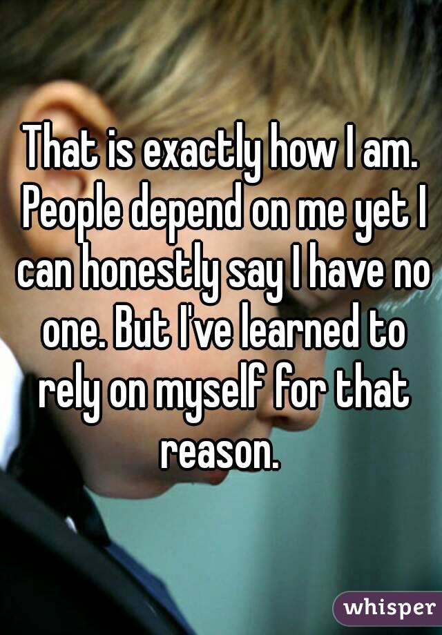 That is exactly how I am. People depend on me yet I can honestly say I have no one. But I've learned to rely on myself for that reason. 