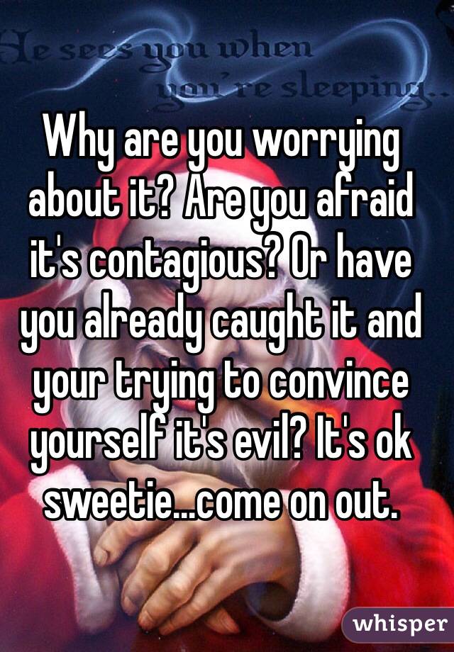 Why are you worrying about it? Are you afraid it's contagious? Or have you already caught it and your trying to convince yourself it's evil? It's ok sweetie...come on out.  