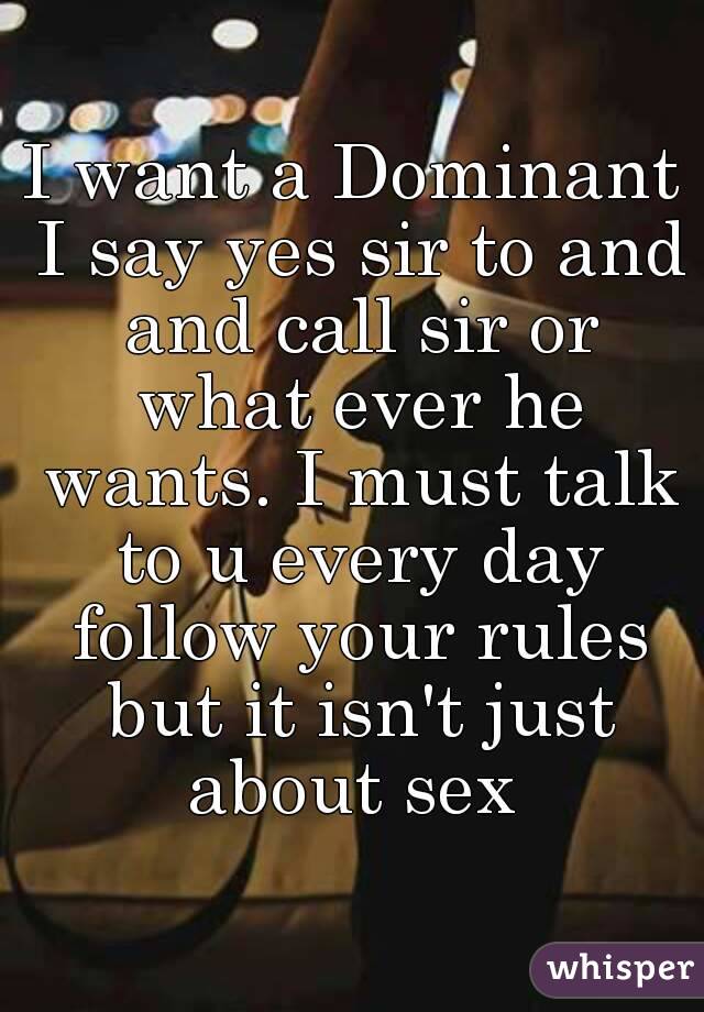 I want a Dominant I say yes sir to and and call sir or what ever he wants. I must talk to u every day follow your rules but it isn't just about sex 