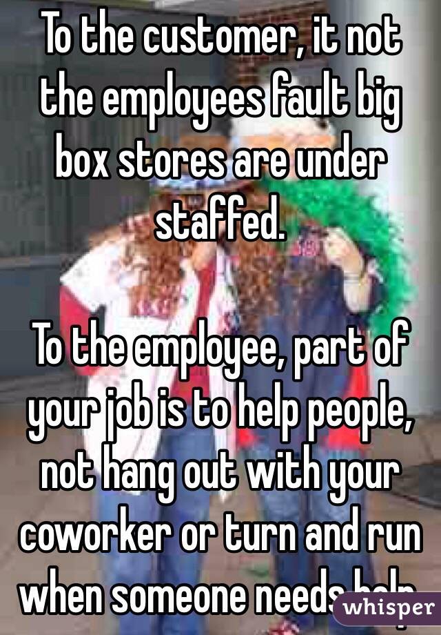 To the customer, it not the employees fault big box stores are under staffed.

To the employee, part of your job is to help people, not hang out with your coworker or turn and run when someone needs help.