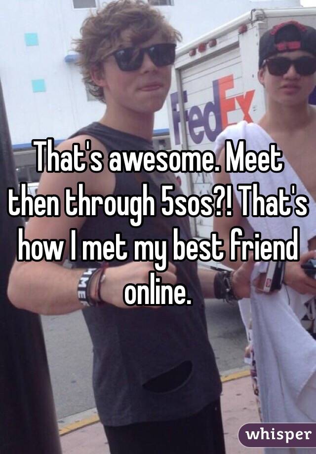 That's awesome. Meet then through 5sos?! That's how I met my best friend online. 