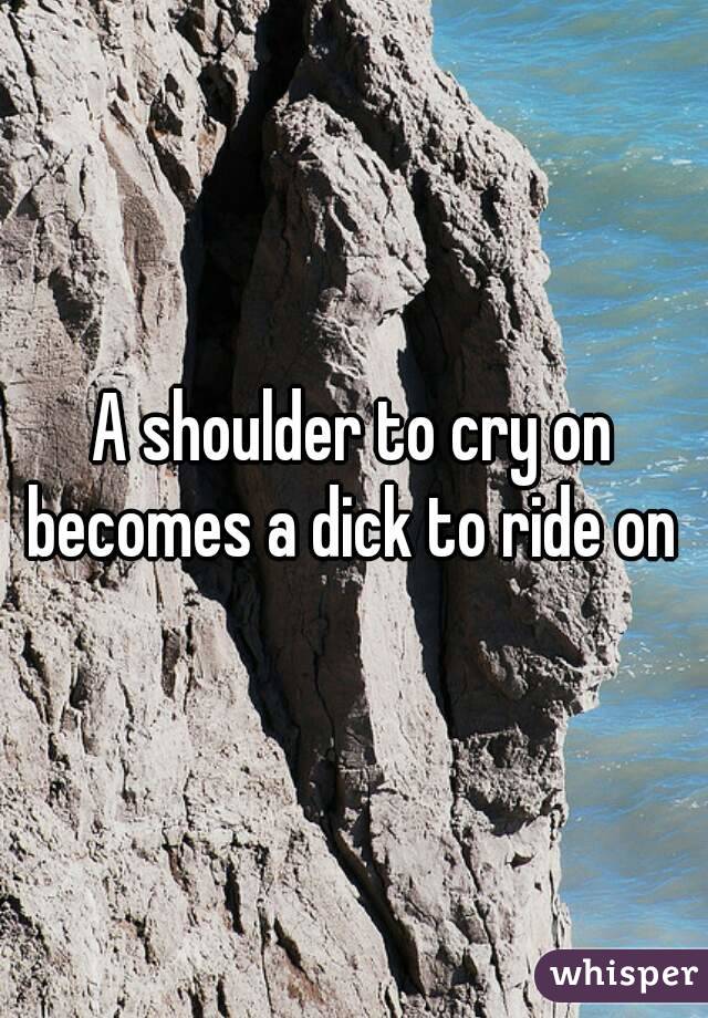 A shoulder to cry on becomes a dick to ride on 