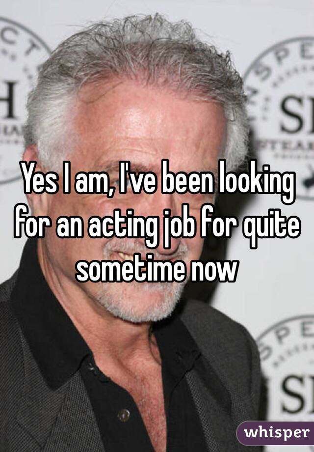 Yes I am, I've been looking for an acting job for quite sometime now