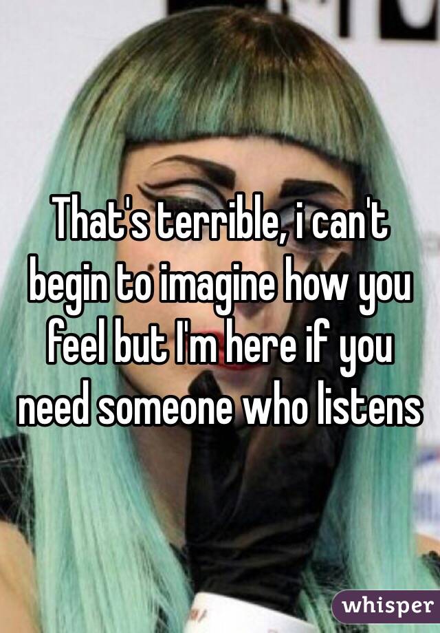 That's terrible, i can't begin to imagine how you feel but I'm here if you need someone who listens 